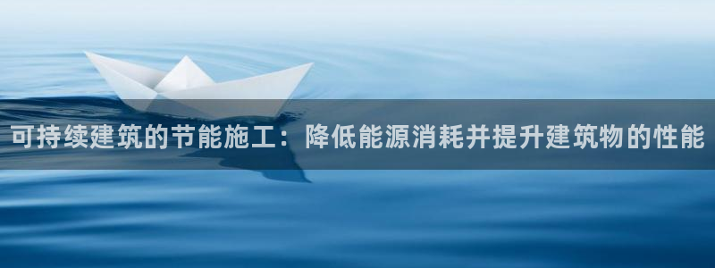e尊国际客户端：可持续建筑的节能施工：降低能源消耗并提升建筑物的性能