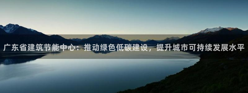 e尊国际平台：广东省建筑节能中心：推动绿色低碳建设，提升城市可持续发展水平